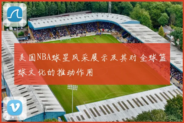 美国NBA球星风采展示及其对全球篮球文化的推动作用
