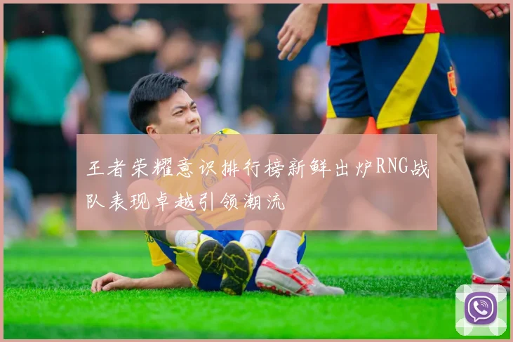 王者荣耀意识排行榜新鲜出炉RNG战队表现卓越引领潮流