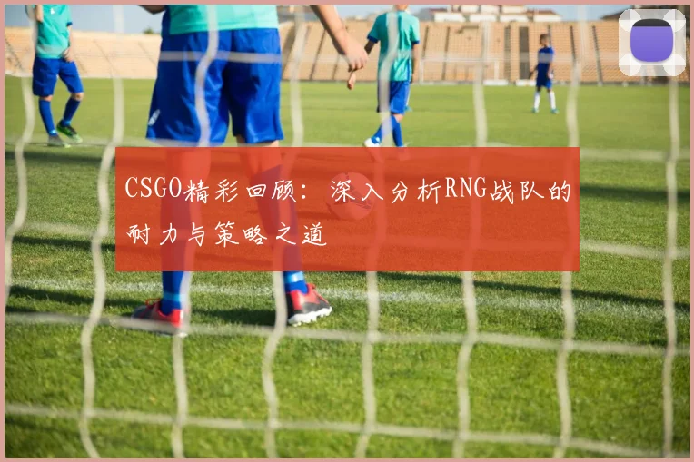 CSGO精彩回顾：深入分析RNG战队的耐力与策略之道