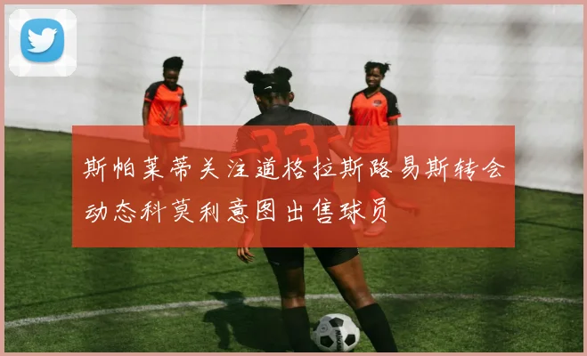 斯帕莱蒂关注道格拉斯路易斯转会动态科莫利意图出售球员