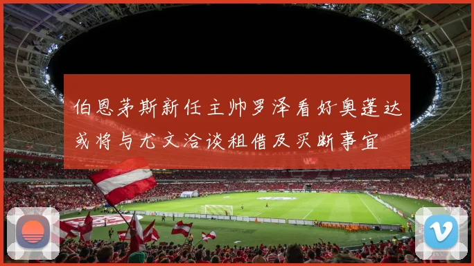 伯恩茅斯新任主帅罗泽看好奥蓬达或将与尤文洽谈租借及买断事宜