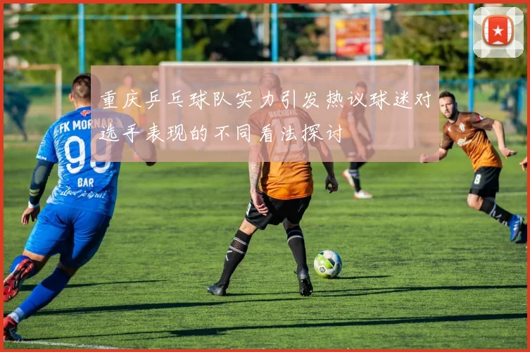 重庆乒乓球队实力引发热议球迷对选手表现的不同看法探讨